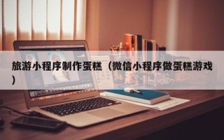 温州旅游小程序制作蛋糕（微信小程序做蛋糕游戏）